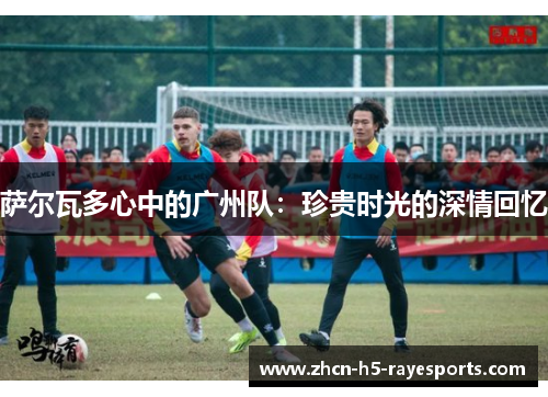 萨尔瓦多心中的广州队:珍贵时光的深情回忆 萨尔瓦多心中的广州队:珍贵时光的深情回忆