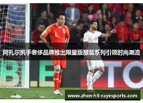 阿扎尔携手奢侈品牌推出限量版服装系列引领时尚潮流 阿扎尔携手奢侈品牌推出限量版服装系列引领时尚潮流