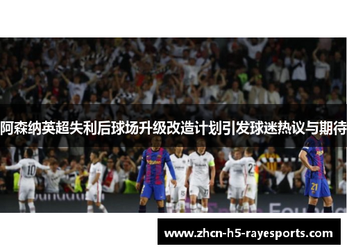 阿森纳英超失利后球场升级改造计划引发球迷热议与期待 阿森纳英超失利后球场升级改造计划引发球迷热议与期待