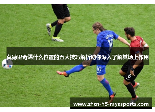 莫德里奇踢什么位置的五大技巧解析助你深入了解其场上作用