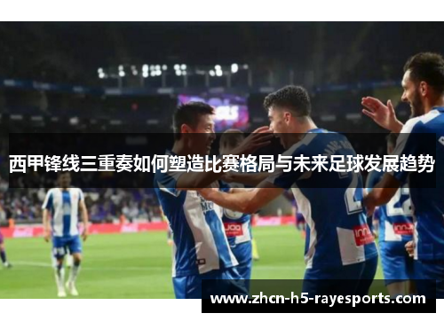 西甲锋线三重奏如何塑造比赛格局与未来足球发展趋势