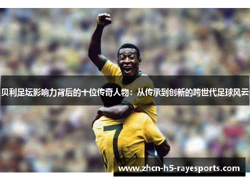 贝利足坛影响力背后的十位传奇人物:从传承到创新的跨世代足球风云 贝利足坛影响力背后的十位传奇人物:从传承到创新的跨世代足球风云