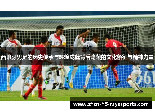 西班牙男足的历史传承与辉煌成就背后隐藏的文化象征与精神力量