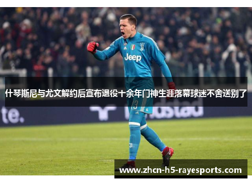 什琴斯尼与尤文解约后宣布退役十余年门神生涯落幕球迷不舍送别了
