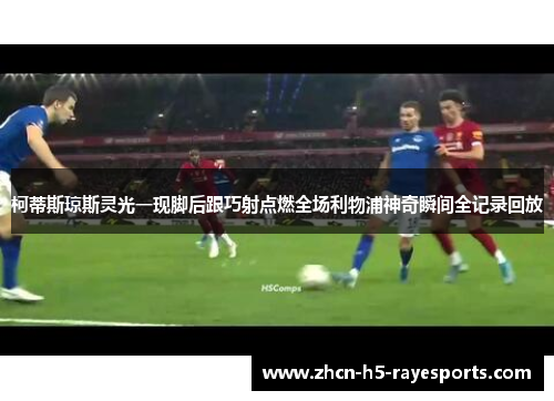 柯蒂斯琼斯灵光一现脚后跟巧射点燃全场利物浦神奇瞬间全记录回放