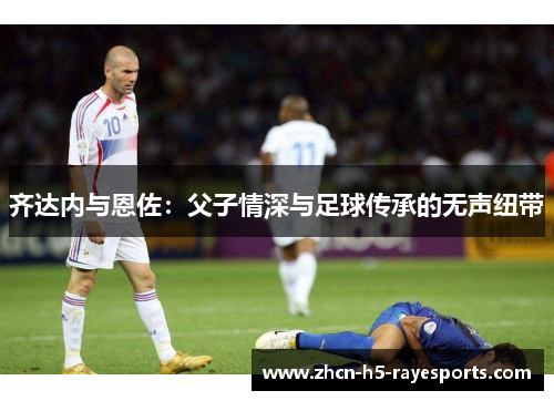 齐达内与恩佐:父子情深与足球传承的无声纽带 齐达内与恩佐:父子情深与足球传承的无声纽带